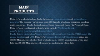 MAIN
PRODUCTS
• Unilever's products include foods, beverages, cleaning agents and personal care
products. The company owns more than 400 brands, which are organised into four
main categories - Foods, Refreshments, Home Care, and Beauty & Personal Care.
Unilever's current largest-selling brands include: Axe/Lynx, Ben &
Jerry's, Dove, Heartbrand, Hellmann's/Best
Foods, Knorr, Lipton, Lux/Radox, Omo/Surf, Rexona/Sure, Sunsilk, TRESemmé, Ma
gnum, Vaseline and VO5. Unilever's Standard Industrial Classification codes are
10890: Manufacture of other food products n.e.c., 10410: Manufacture of oils and
fats, and 10420: Manufacture of margarine and similar edible fats.
 