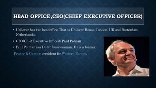 HEAD OFFICE,CEO(CHIEF EXECUTIVE OFFICER)
• Unilever has two headoffice. That is Unilever House, London, UK and Rotterdam,
Netherlands.
• CEO(Chief Executive Officer): Paul Polman
• Paul Polman is a Dutch businessman. He is a former
Procter & Gamble president for Western Europe.
 