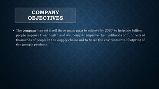 COMPANY
OBJECTIVES
• The company has set itself three main goals to achieve by 2020: to help one billion
people improve their health and wellbeing; to improve the livelihoods of hundreds of
thousands of people in the supply chain; and to halve the environmental footprint of
the group's products.
 