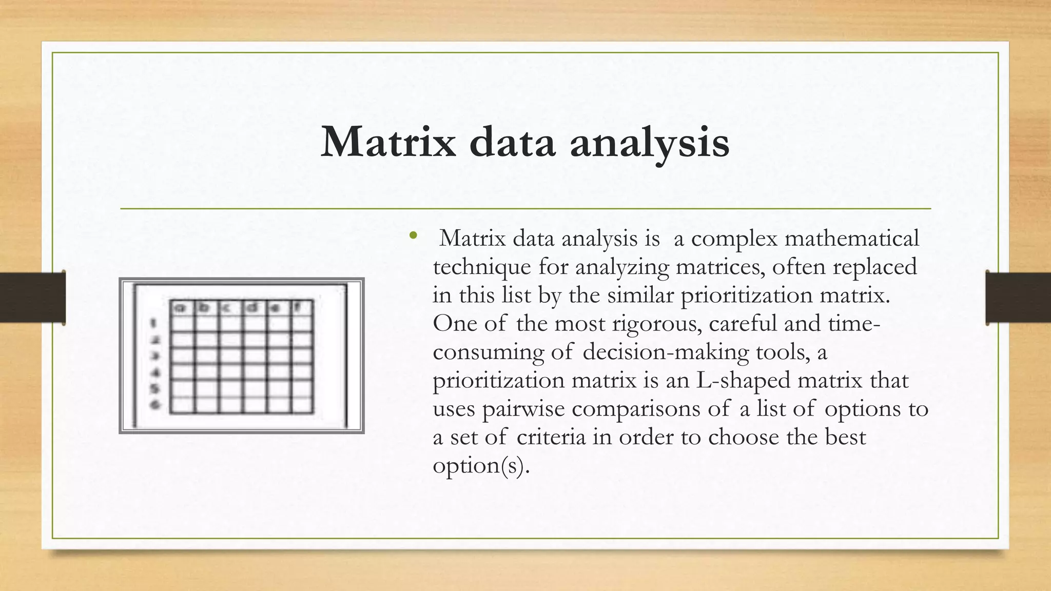 Matrix data analysis
&bull; Matrix data analysis is a complex mathematical
technique for analyzing matrices, often replaced
in this list by the similar prioritization matrix.
One of the most rigorous, careful and time-
consuming of decision-making tools, a
prioritization matrix is an L-shaped matrix that
uses pairwise comparisons of a list of options to
a set of criteria in order to choose the best
option(s).
 