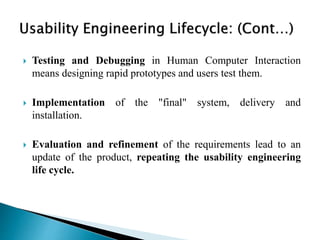  Testing and Debugging in Human Computer Interaction
means designing rapid prototypes and users test them.
 Implementation of the "final" system, delivery and
installation.
 Evaluation and refinement of the requirements lead to an
update of the product, repeating the usability engineering
life cycle.
 