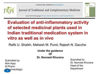 Evaluation of anti-inflammatory activity
of selected medicinal plants used in
Indian traditional medication system in
vitro as well as in vivo
Rafik U. Shaikh, Mahesh M. Pund, Rajesh N. Gacche
Under the guidance
Of
Dr. Navneet Khurana
Submitted by:
Moh Aijaz
M.Pharm
(Pharmacology)
Submitted to:
Dr. Navneet Khurana
Head of the
Department
1
 
