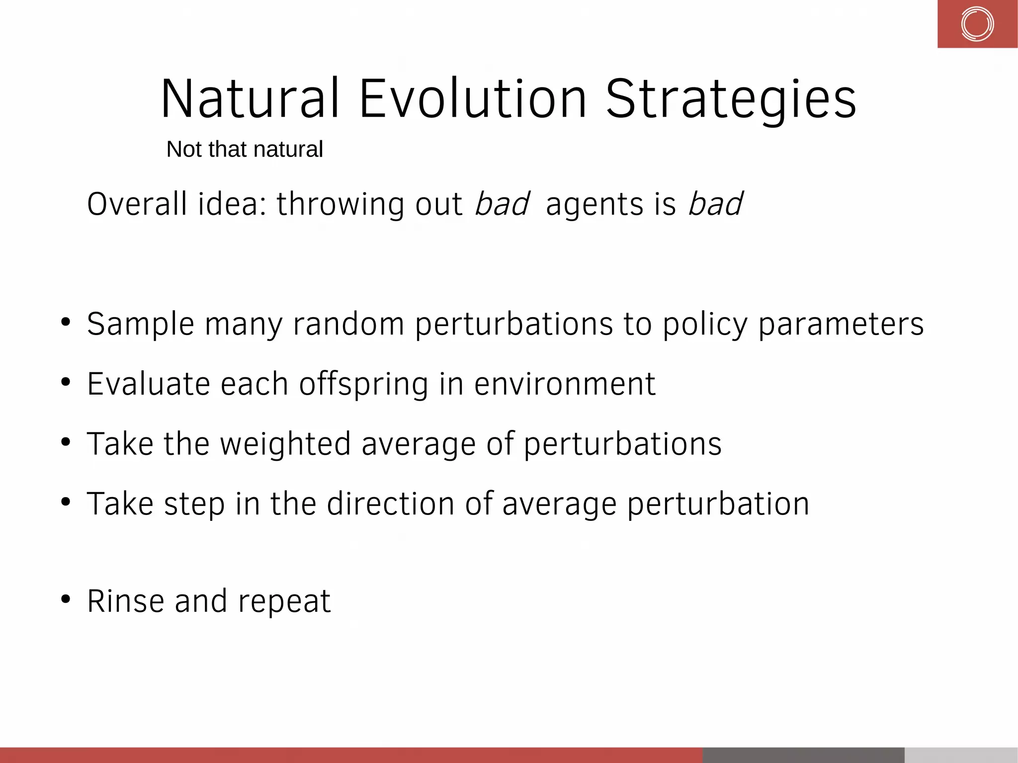 Natural Evolution Strategies
Overall idea: throwing out bad agents is bad
●
Sample many random perturbations to policy parameters
●
Evaluate each offspring in environment
●
Take the weighted average of perturbations
●
Take step in the direction of average perturbation
●
Rinse and repeat
Not that natural
 