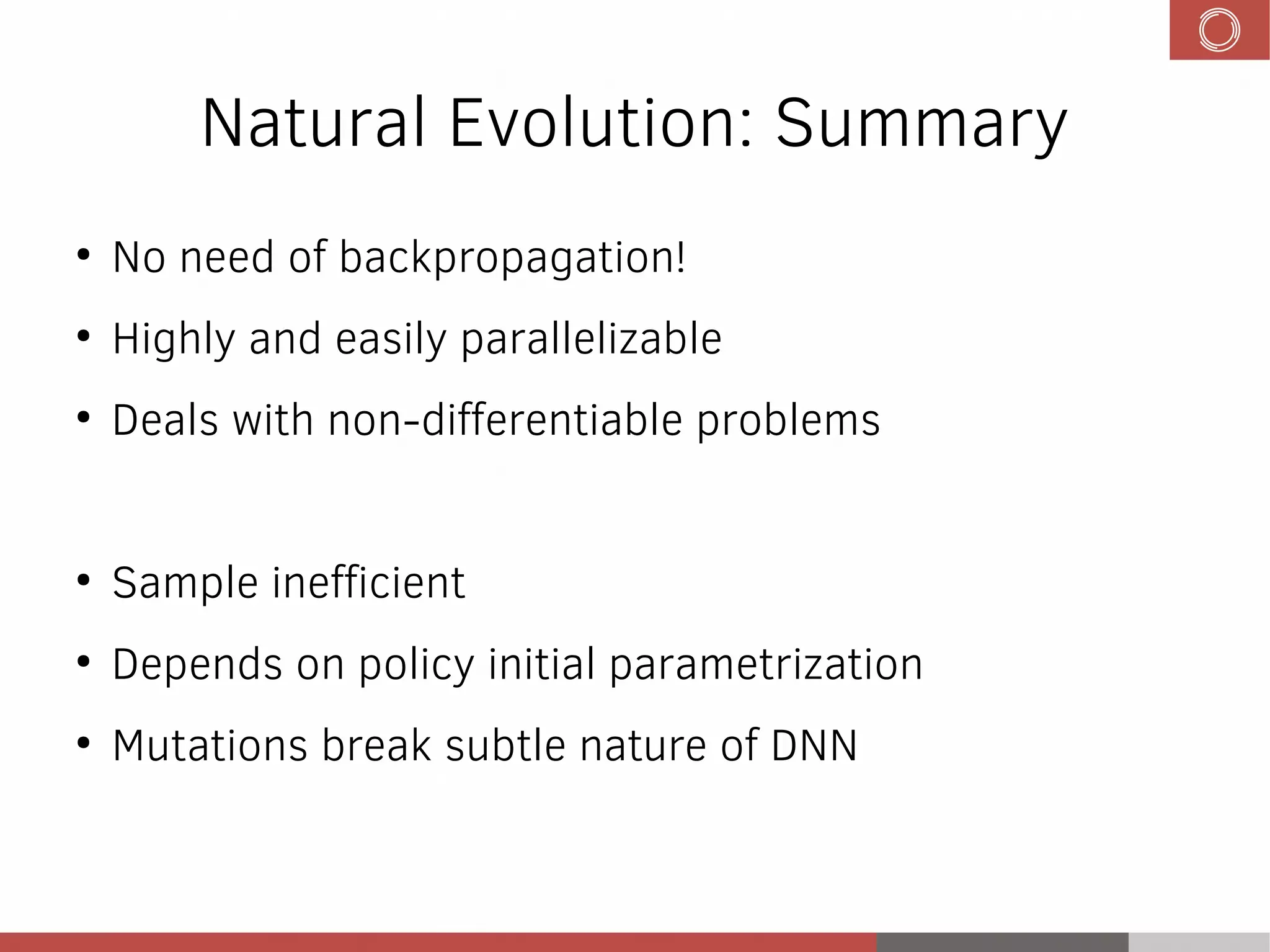 Natural Evolution: Summary
●
No need of backpropagation!
●
Highly and easily parallelizable
●
Deals with non-differentiable problems
●
Sample inefficient
●
Depends on policy initial parametrization
●
Mutations break subtle nature of DNN
 