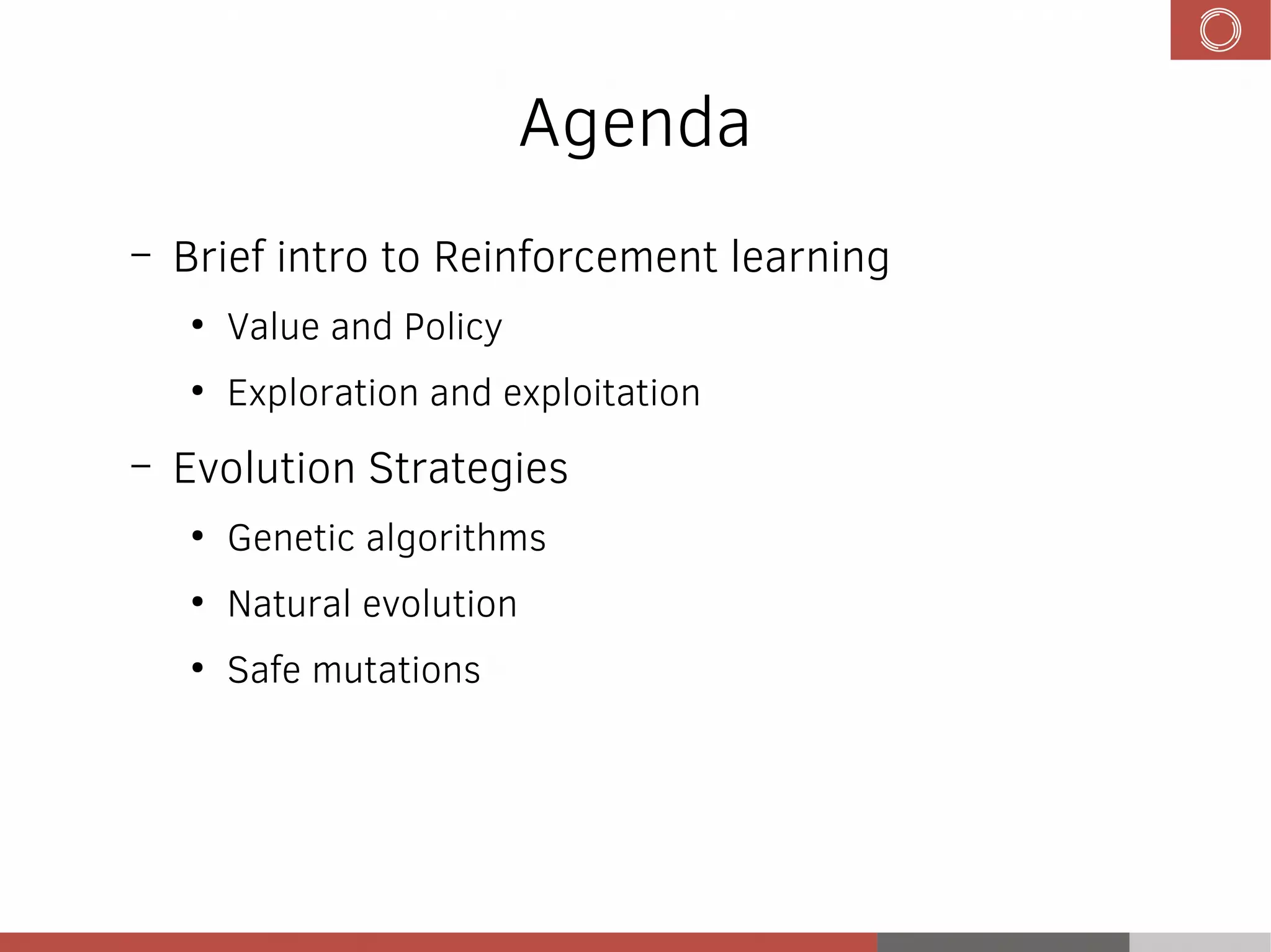 Agenda
– Brief intro to Reinforcement learning
●
Value and Policy
●
Exploration and exploitation
– Evolution Strategies
●
Genetic algorithms
●
Natural evolution
●
Safe mutations
 