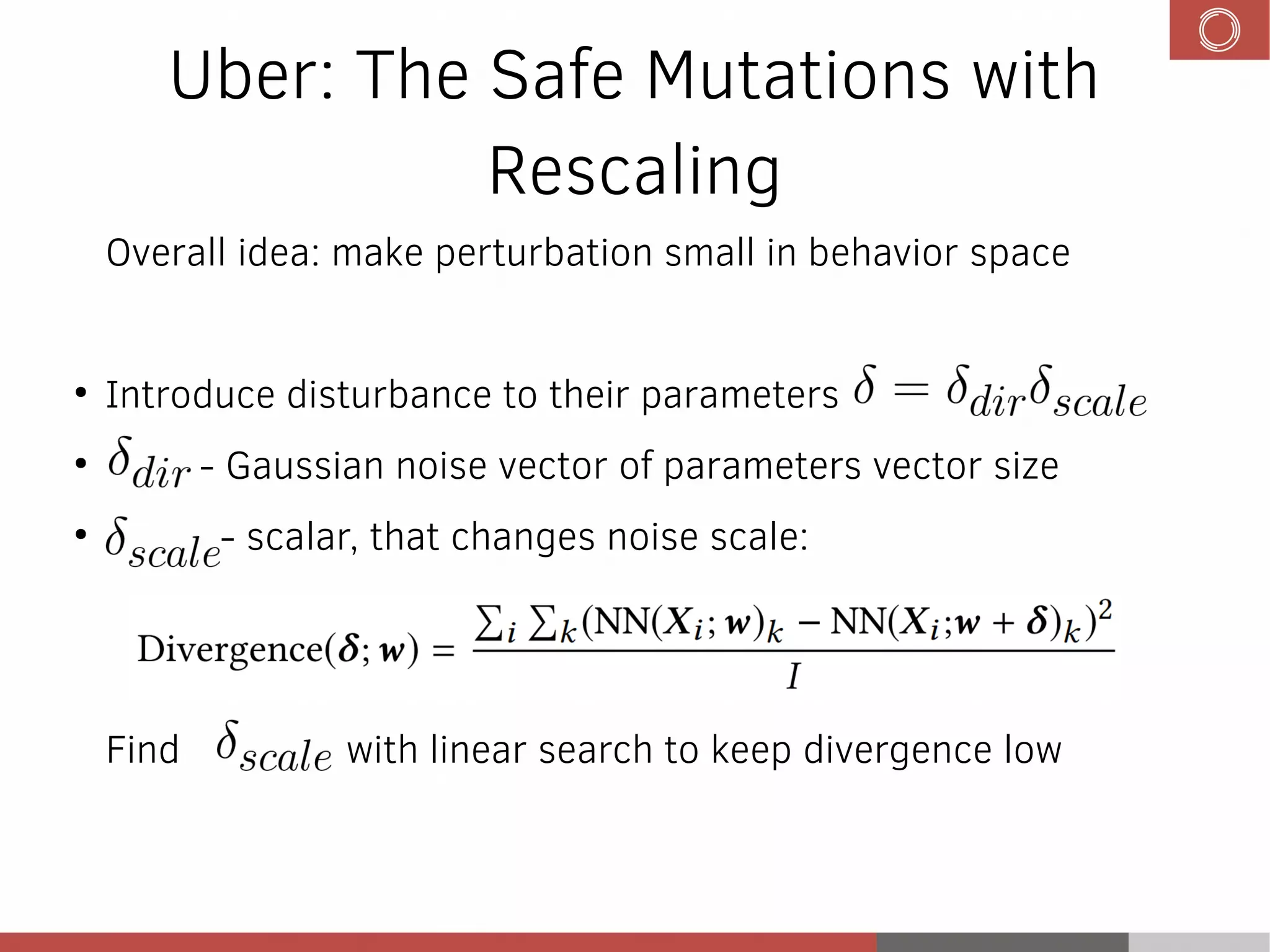 Uber: The Safe Mutations with
Rescaling
Overall idea: make perturbation small in behavior space
●
Introduce disturbance to their parameters
●
- Gaussian noise vector of parameters vector size
●
- scalar, that changes noise scale:
Find with linear search to keep divergence low
 