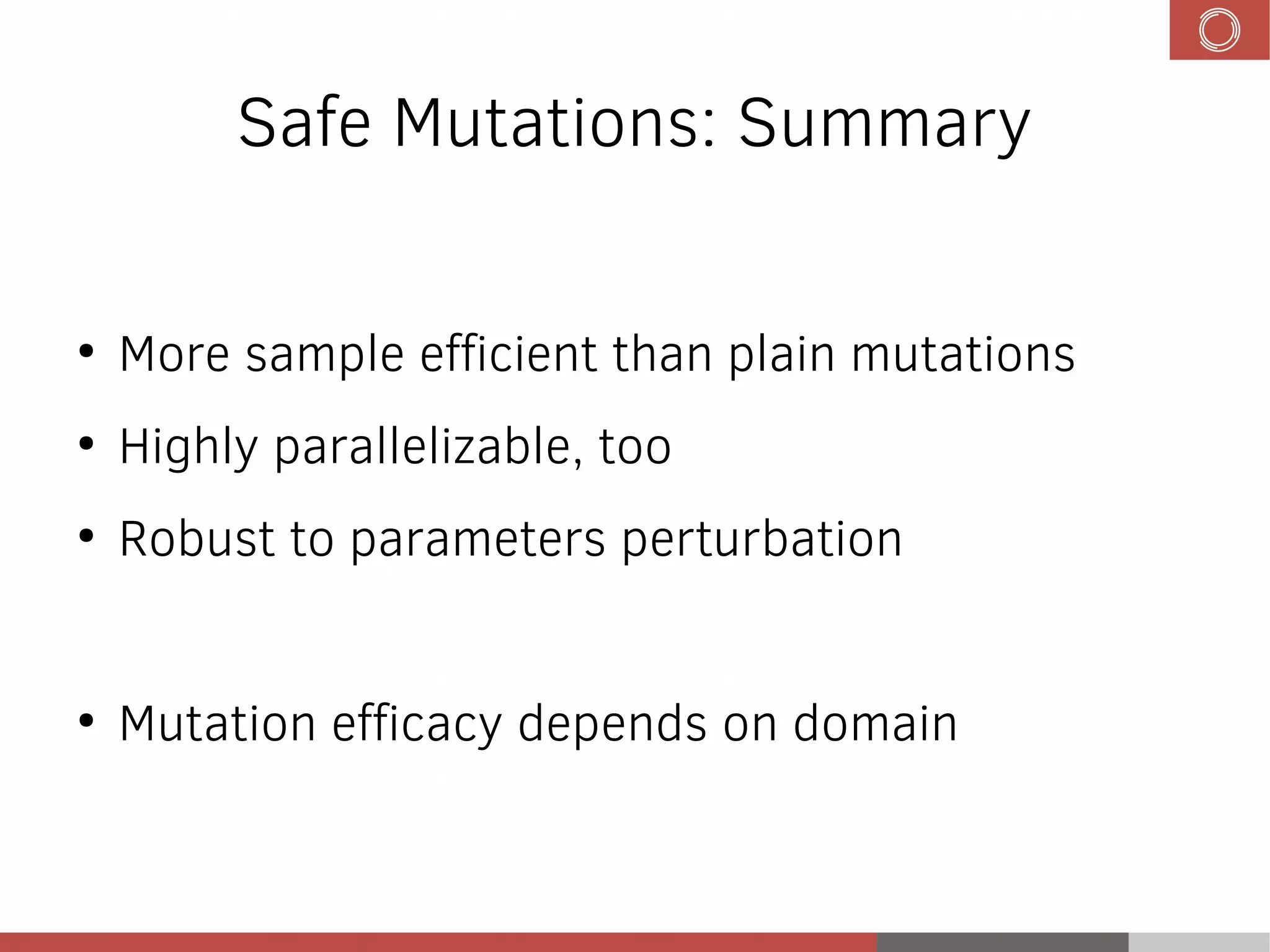 Safe Mutations: Summary
●
More sample efficient than plain mutations
●
Highly parallelizable, too
●
Robust to parameters perturbation
●
Mutation efficacy depends on domain
 