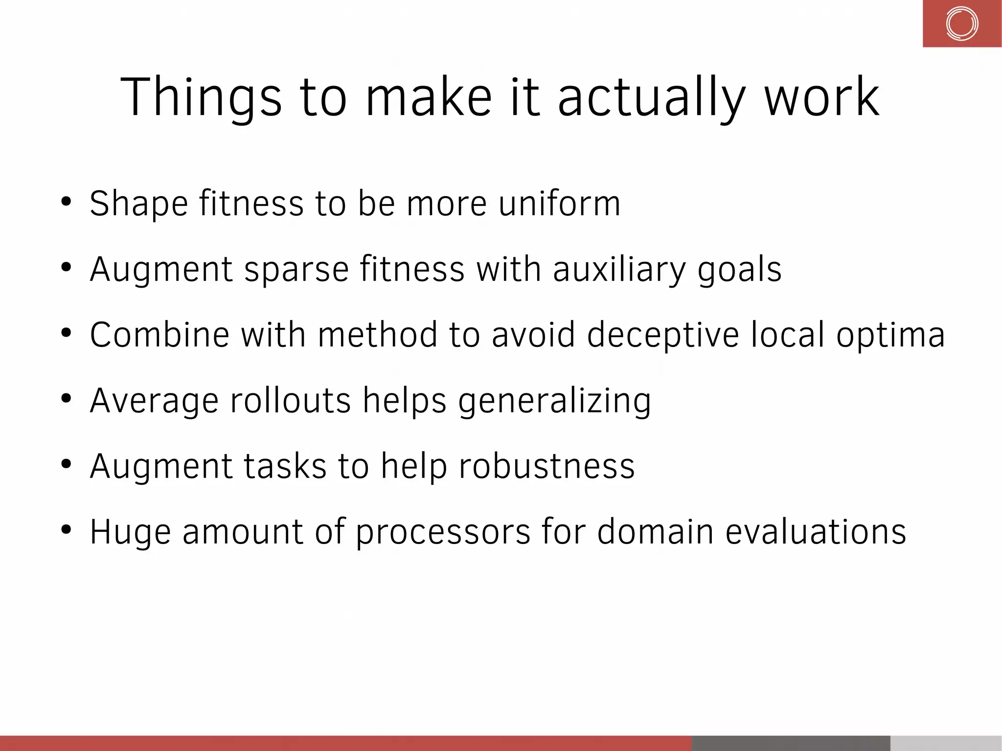 Things to make it actually work
●
Shape fitness to be more uniform
●
Augment sparse fitness with auxiliary goals
●
Combine with method to avoid deceptive local optima
●
Average rollouts helps generalizing
●
Augment tasks to help robustness
●
Huge amount of processors for domain evaluations
 