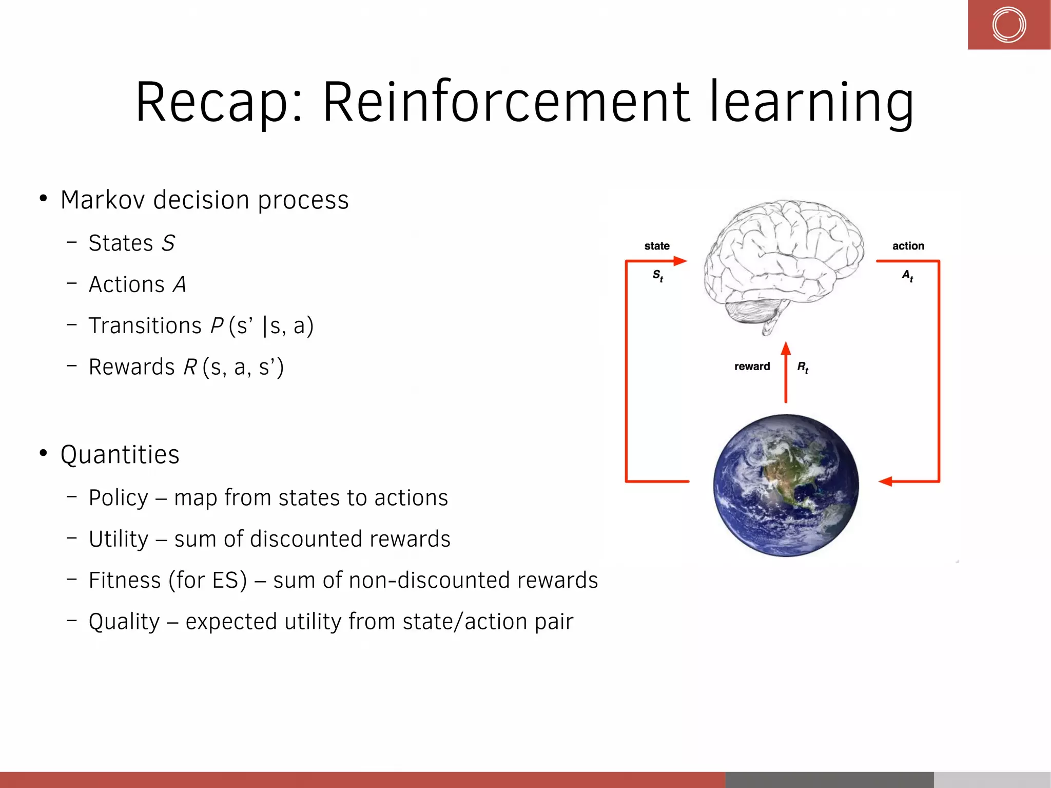 Recap: Reinforcement learning
●
Markov decision process
– States S
– Actions A
– Transitions P (s’ |s, a)
– Rewards R (s, a, s’)
●
Quantities
– Policy – map from states to actions
– Utility – sum of discounted rewards
– Fitness (for ES) – sum of non-discounted rewards
– Quality – expected utility from state/action pair
 