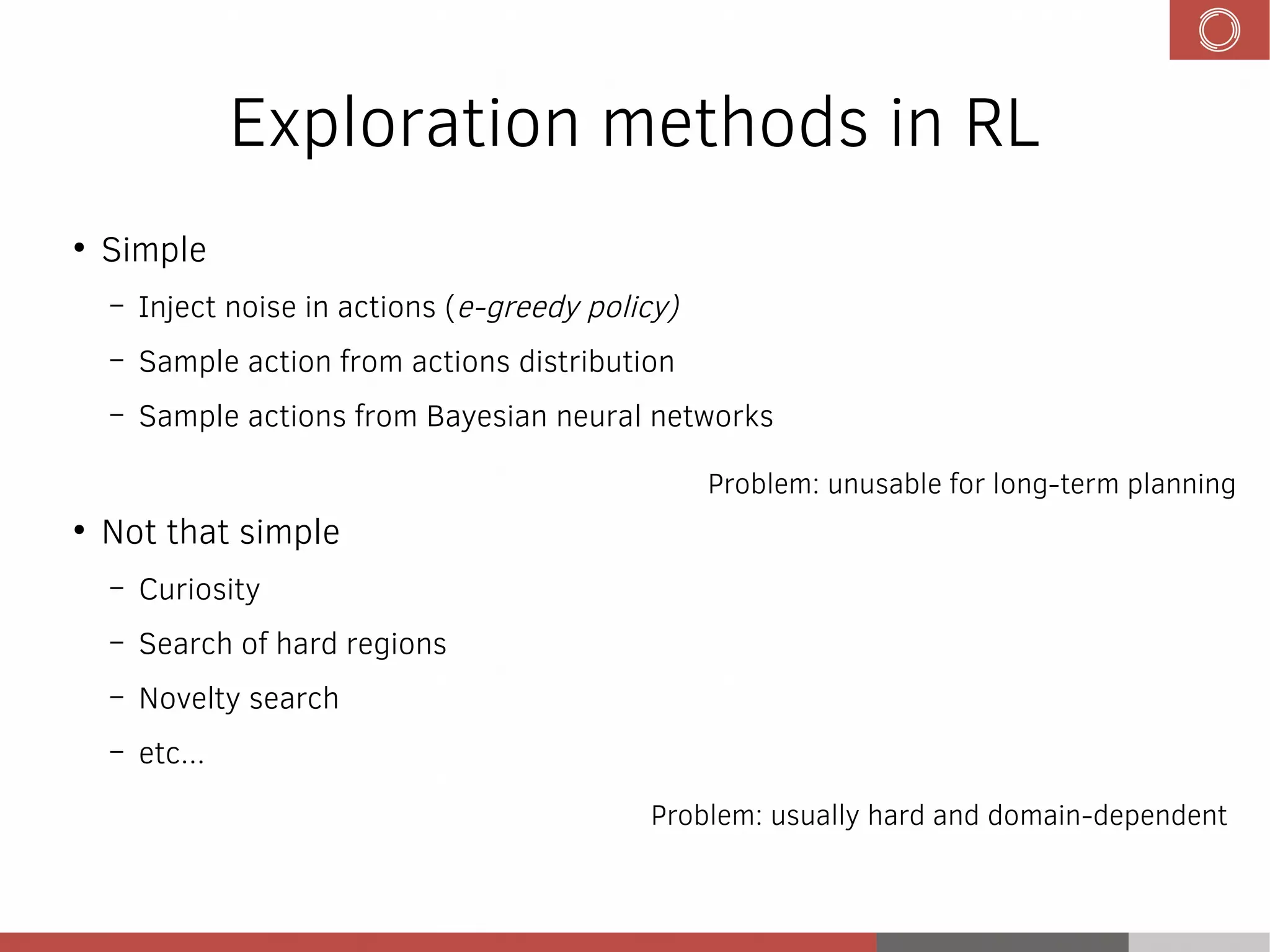 Exploration methods in RL
●
Simple
– Inject noise in actions (e-greedy policy)
– Sample action from actions distribution
– Sample actions from Bayesian neural networks
●
Not that simple
– Curiosity
– Search of hard regions
– Novelty search
– etc...
Problem: unusable for long-term planning
Problem: usually hard and domain-dependent
 
