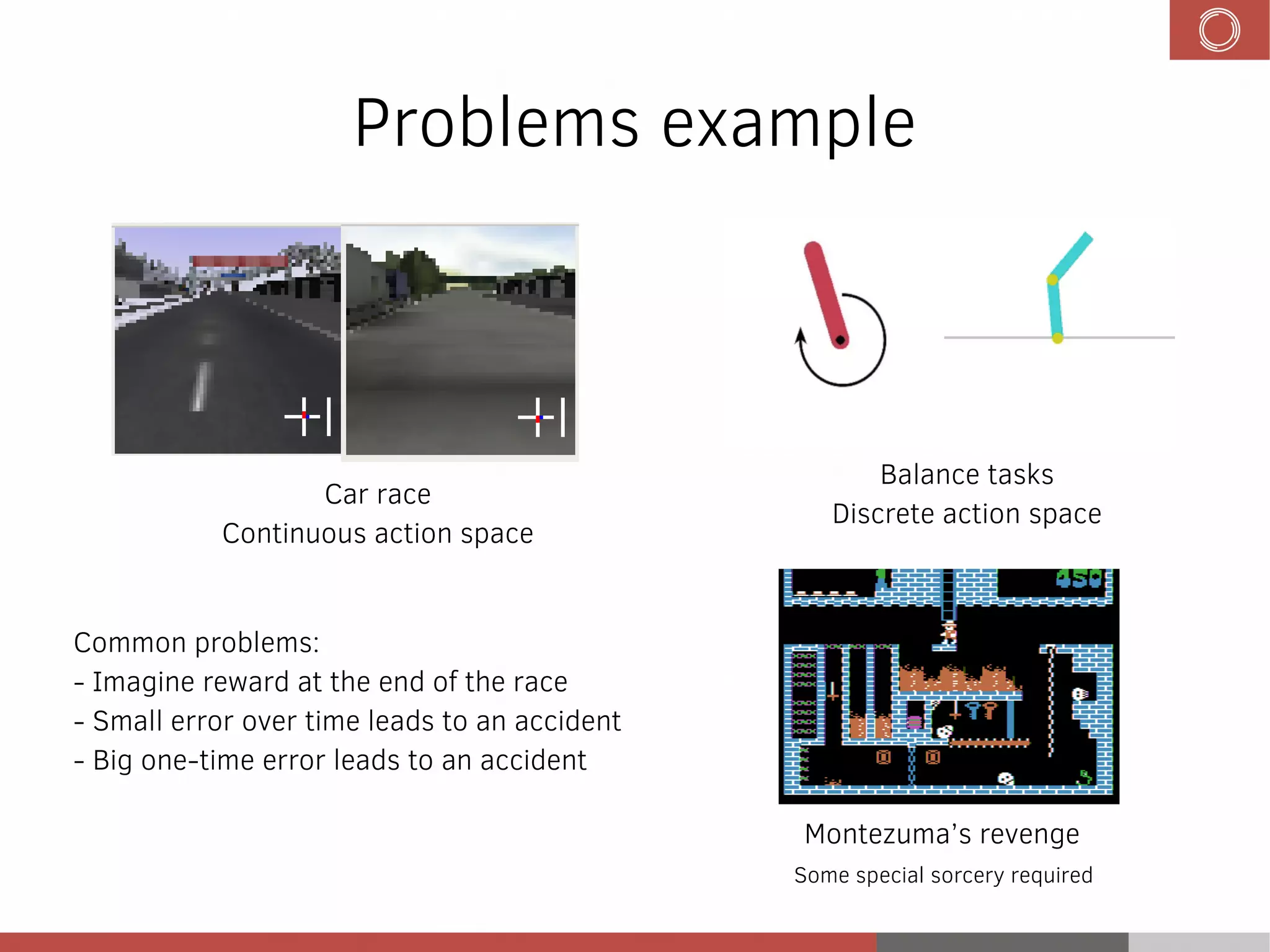 Problems example
Car race
Continuous action space
Balance tasks
Discrete action space
Common problems:
- Imagine reward at the end of the race
- Small error over time leads to an accident
- Big one-time error leads to an accident
Montezuma’s revenge
Some special sorcery required
 