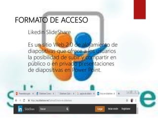 FORMATO DE ACCESO
Likedin SlideShare
Es un sitio Web 2.0 de alojamiento de
diapositivas que ofrece a los usuarios
la posibilidad de subir y compartir en
público o en privado presentaciones
de diapositivas en Power Point.
 