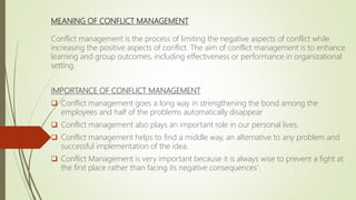 MEANING OF CONFLICT MANAGEMENT
Conflict management is the process of limiting the negative aspects of conflict while
increasing the positive aspects of conflict. The aim of conflict management is to enhance
learning and group outcomes, including effectiveness or performance in organizational
setting.
IMPORTANCE OF CONFLICT MANAGEMENT
 Conflict management goes a long way in strengthening the bond among the
employees and half of the problems automatically disappear
 Conflict management also plays an important role in our personal lives.
 Conflict management helps to find a middle way, an alternative to any problem and
successful implementation of the idea.
 Conflict Management is very important because it is always wise to prevent a fight at
the first place rather than facing its negative consequences'.
 