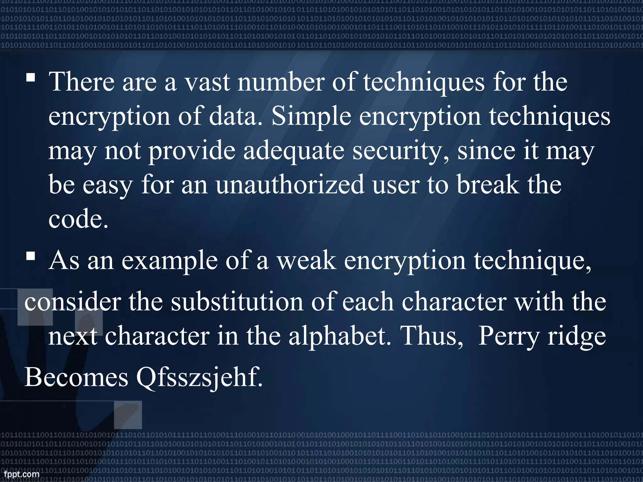  There are a vast number of techniques for the
encryption of data. Simple encryption techniques
may not provide adequate security, since it may
be easy for an unauthorized user to break the
code.
 As an example of a weak encryption technique,
consider the substitution of each character with the
next character in the alphabet. Thus, Perry ridge
Becomes Qfsszsjehf.
 