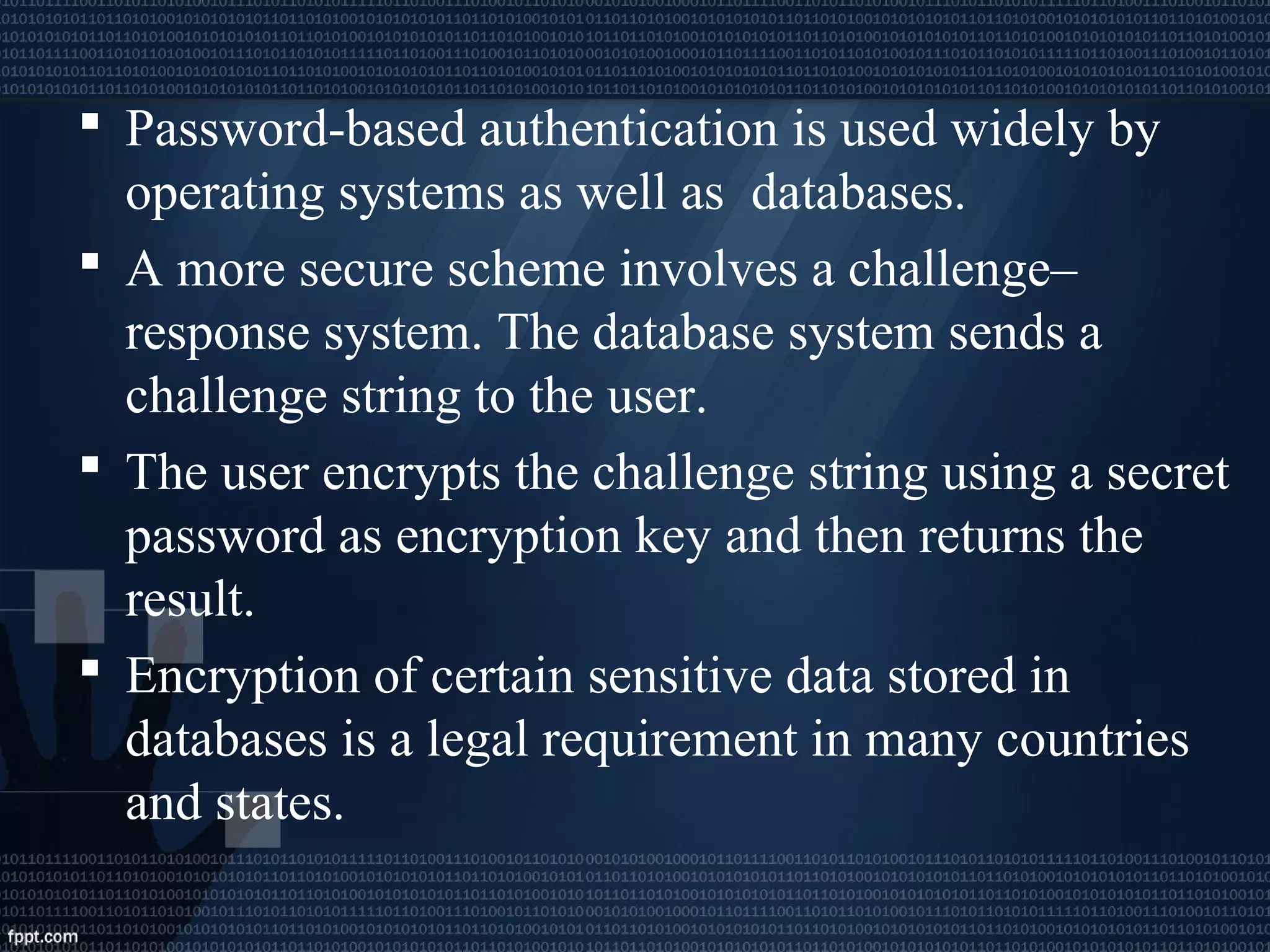  Password-based authentication is used widely by
operating systems as well as databases.
 A more secure scheme involves a challenge–
response system. The database system sends a
challenge string to the user.
 The user encrypts the challenge string using a secret
password as encryption key and then returns the
result.
 Encryption of certain sensitive data stored in
databases is a legal requirement in many countries
and states.
 