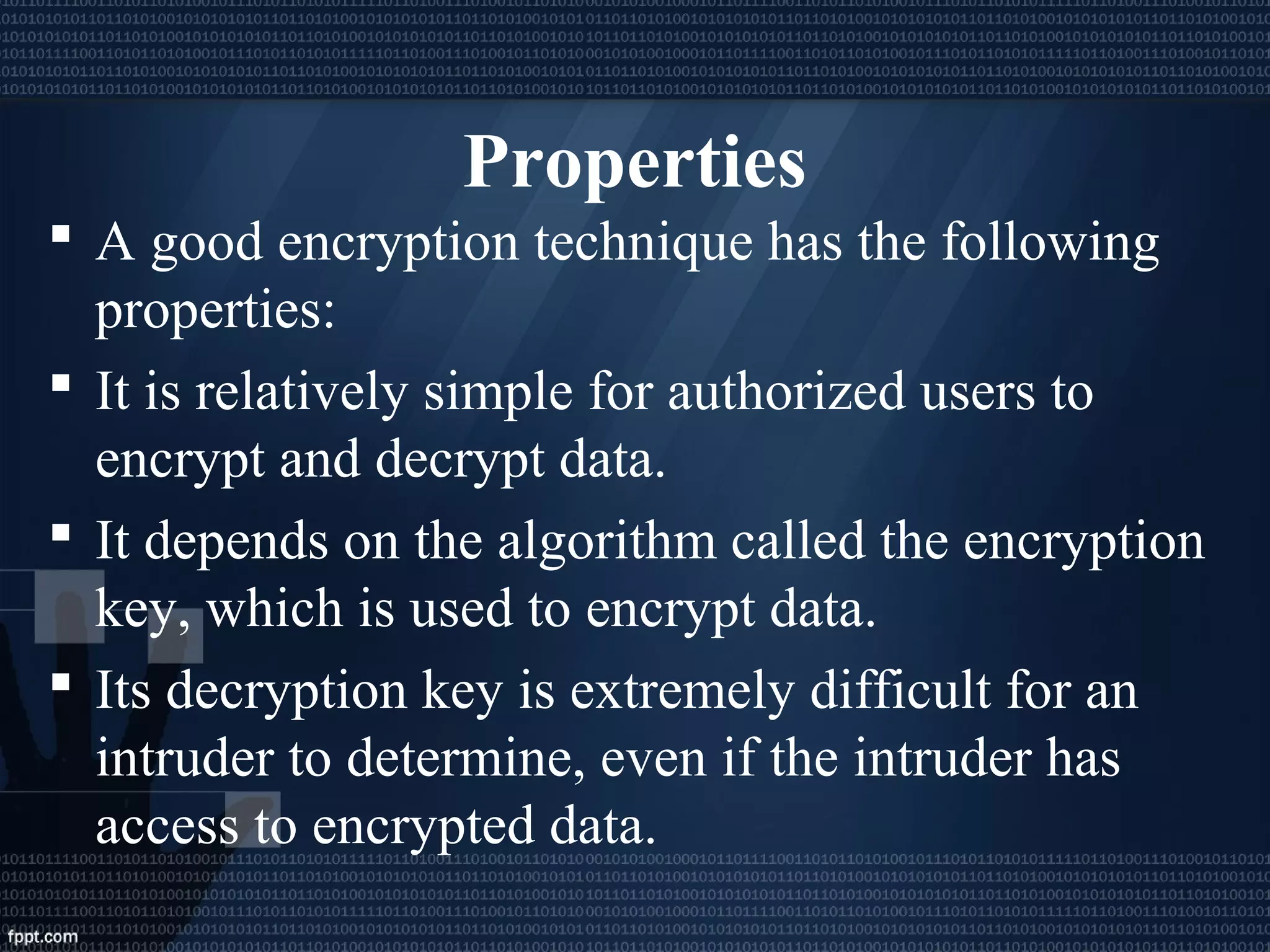 Properties
 A good encryption technique has the following
properties:
 It is relatively simple for authorized users to
encrypt and decrypt data.
 It depends on the algorithm called the encryption
key, which is used to encrypt data.
 Its decryption key is extremely difficult for an
intruder to determine, even if the intruder has
access to encrypted data.
 