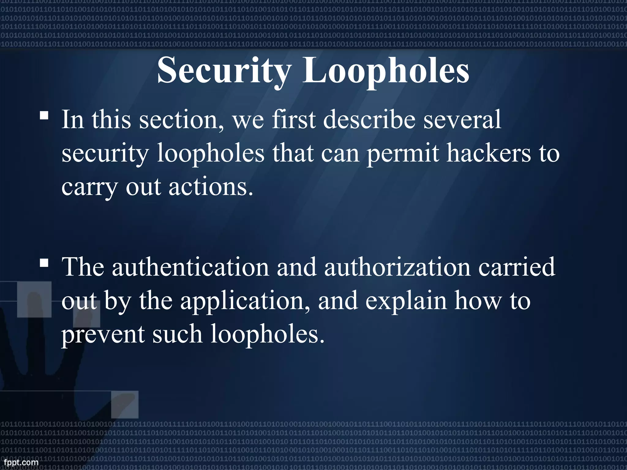 Security Loopholes
 In this section, we first describe several
security loopholes that can permit hackers to
carry out actions.
 The authentication and authorization carried
out by the application, and explain how to
prevent such loopholes.
 