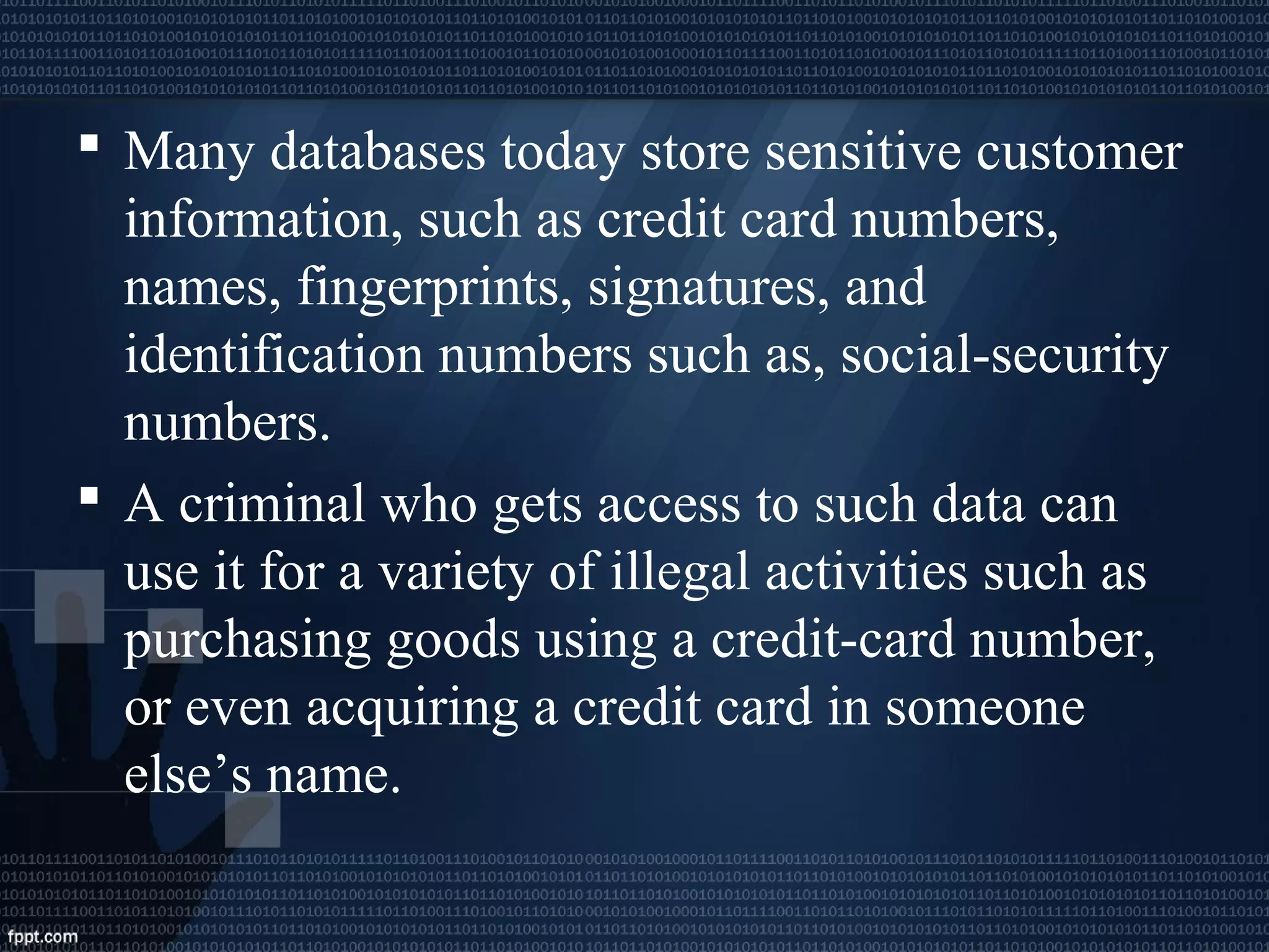  Many databases today store sensitive customer
information, such as credit card numbers,
names, fingerprints, signatures, and
identification numbers such as, social-security
numbers.
 A criminal who gets access to such data can
use it for a variety of illegal activities such as
purchasing goods using a credit-card number,
or even acquiring a credit card in someone
else’s name.
 