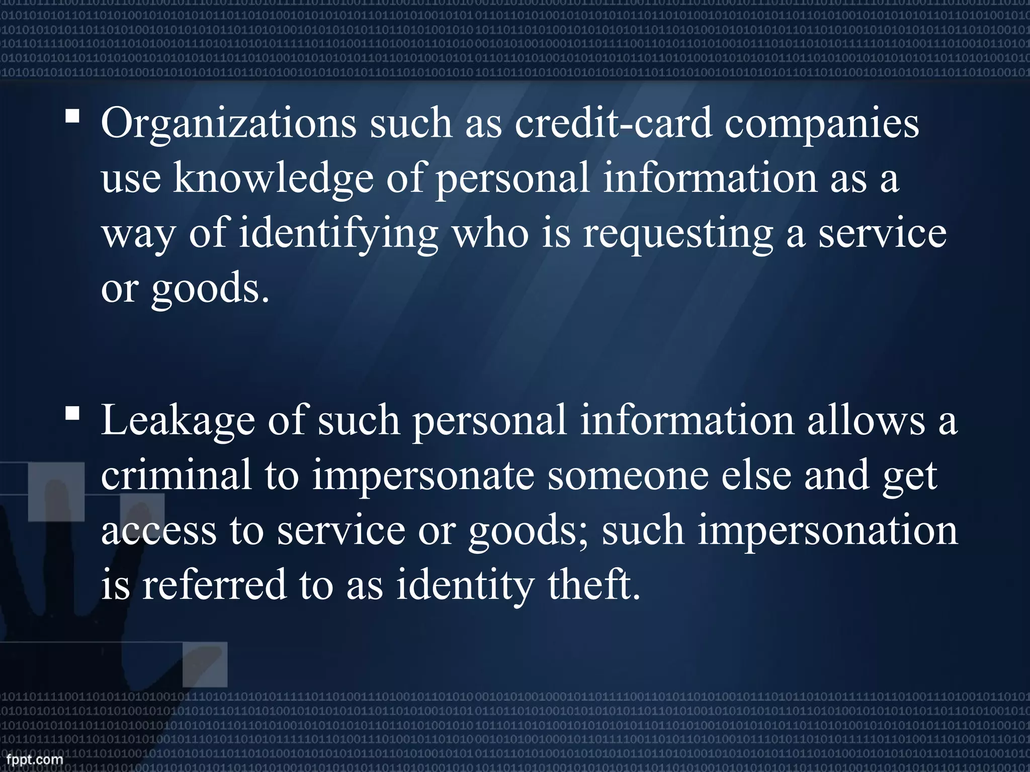  Organizations such as credit-card companies
use knowledge of personal information as a
way of identifying who is requesting a service
or goods.
 Leakage of such personal information allows a
criminal to impersonate someone else and get
access to service or goods; such impersonation
is referred to as identity theft.
 