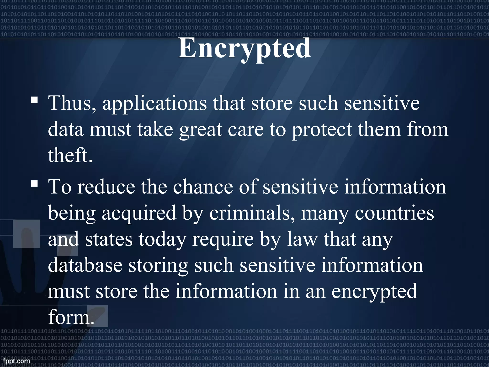 Encrypted
 Thus, applications that store such sensitive
data must take great care to protect them from
theft.
 To reduce the chance of sensitive information
being acquired by criminals, many countries
and states today require by law that any
database storing such sensitive information
must store the information in an encrypted
form.
 