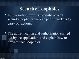 Security Loopholes
 In this section, we first describe several
security loopholes that can permit hackers to
carry out actions.
 The authentication and authorization carried
out by the application, and explain how to
prevent such loopholes.
 
