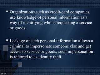  Organizations such as credit-card companies
use knowledge of personal information as a
way of identifying who is requesting a service
or goods.
 Leakage of such personal information allows a
criminal to impersonate someone else and get
access to service or goods; such impersonation
is referred to as identity theft.
 