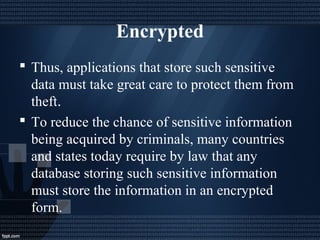 Encrypted
 Thus, applications that store such sensitive
data must take great care to protect them from
theft.
 To reduce the chance of sensitive information
being acquired by criminals, many countries
and states today require by law that any
database storing such sensitive information
must store the information in an encrypted
form.
 