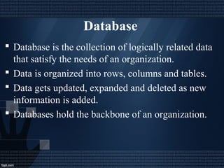Database
 Database is the collection of logically related data
that satisfy the needs of an organization.
 Data is organized into rows, columns and tables.
 Data gets updated, expanded and deleted as new
information is added.
 Databases hold the backbone of an organization.
 