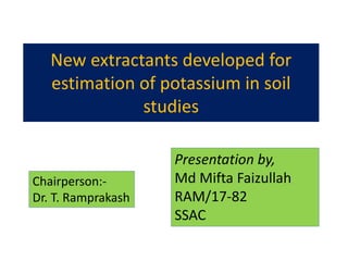 New extractants developed for
estimation of potassium in soil
studies
Presentation by,
Md Mifta Faizullah
RAM/17-82
SSAC
Chairperson:-
Dr. T. Ramprakash
 