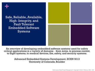 +
Safe, Reliable, Available,
High‒Integrity, and
Fault Tolerant
Embedded Software
Systems
An overview of developing embedded software systems used for safety
critical applications in a variety of domains ‒ from autos, to process control,
to flight systems, to medical devices, fire, safety, and security systems.
Advanced Embedded Systems Development, ECEN 5013
University of Colorado, Boulder
Performance–Based Project Management®, Copyright © Glen B. Alleman, 2002 - 2018
1
 