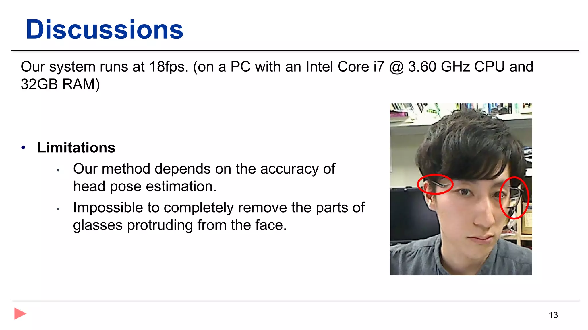 13
Discussions
Our system runs at 18fps. (on a PC with an Intel Core i7 @ 3.60 GHz CPU and
32GB RAM)
• Limitations
• Our method depends on the accuracy of
head pose estimation.
• Impossible to completely remove the parts of
glasses protruding from the face.
 