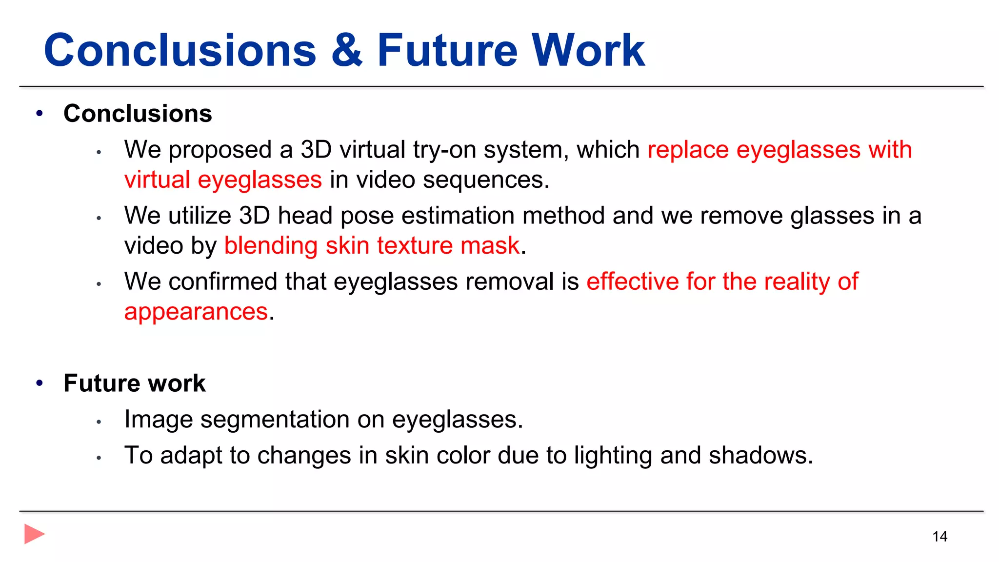 14
Conclusions & Future Work
• Conclusions
• We proposed a 3D virtual try-on system, which replace eyeglasses with
virtual eyeglasses in video sequences.
• We utilize 3D head pose estimation method and we remove glasses in a
video by blending skin texture mask.
• We confirmed that eyeglasses removal is effective for the reality of
appearances.
• Future work
• Image segmentation on eyeglasses.
• To adapt to changes in skin color due to lighting and shadows.
 