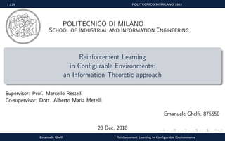 1 / 26 POLITECNICO DI MILANO 1863
POLITECNICO DI MILANO
SCHOOL OF INDUSTRIAL AND INFORMATION ENGINEERING
Reinforcement Learning
in Conﬁgurable Environments:
an Information Theoretic approach
Supervisor: Prof. Marcello Restelli
Co-supervisor: Dott. Alberto Maria Metelli
Emanuele Ghelﬁ, 875550
20 Dec, 2018
Emanuele Ghelﬁ Reinforcement Learning in Conﬁgurable Environments
 