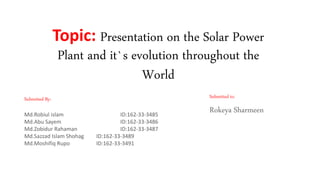 Topic: Presentation on the Solar Power
Plant and it`s evolution throughout the
World
Submitted to:
Rokeya Sharmeen
Submitted By:
Md.Robiul islam ID:162-33-3485
Md.Abu Sayem ID:162-33-3486
Md.Zobidur Rahaman ID:162-33-3487
Md.Sazzad Islam Shohag ID:162-33-3489
Md.Moshifiq Rupo ID:162-33-3491
 