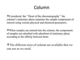 Column
Considered the ‘’Heart of the chromatography’’ the
column’s stationary phase separates the sample components of
interest using various physical and chemical parameters.
When samples are entered into the column, the components
of samples are adsorbed with adsorbent of stationary phase
according to the affinity between them.
The different sizes of column are available that we
can use as we need.
 