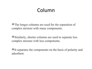 Column
The longer columns are used for the separation of
complex mixture with many components.
Similarly, shorter columns are used to separate less
complex mixture with less components.
It separates the components on the basis of polarity and
adsorbent.
 