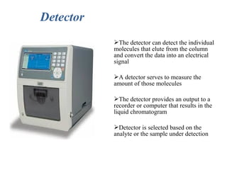 Detector
The detector can detect the individual
molecules that elute from the column
and convert the data into an electrical
signal
A detector serves to measure the
amount of those molecules
The detector provides an output to a
recorder or computer that results in the
liquid chromatogram
Detector is selected based on the
analyte or the sample under detection
 