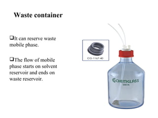 Waste container
It can reserve waste
mobile phase.
The flow of mobile
phase starts on solvent
reservoir and ends on
waste reservoir.
 
