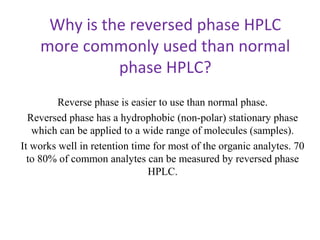 Why is the reversed phase HPLC
more commonly used than normal
phase HPLC?
Reverse phase is easier to use than normal phase.
Reversed phase has a hydrophobic (non-polar) stationary phase
which can be applied to a wide range of molecules (samples).
It works well in retention time for most of the organic analytes. 70
to 80% of common analytes can be measured by reversed phase
HPLC.
 