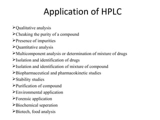 Application of HPLC
Qualitative analysis
Cheaking the purity of a compound
Presence of impurities
Quantitative analysis
Multicomponent analysis or determination of mixture of drugs
Isolation and identification of drugs
Isolation and identification of mixture of compound
Biopharmaceutical and pharmacokinetic studies
Stability studies
Purification of compound
Environmental application
Forensic application
Biochemical seperation
Biotech, food analysis
 