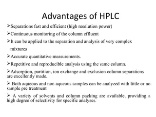 Advantages of HPLC
Separations fast and efficient (high resolution power)
Continuous monitoring of the column effluent
It can be applied to the separation and analysis of very complex
mixtures
Accurate quantitative measurements.
Repetitive and reproducible analysis using the same column.
Adsorption, partition, ion exchange and exclusion column separations
are excellently made.
 Both aqueous and non aqueous samples can be analyzed with little or no
sample pre treatment
 A variety of solvents and column packing are available, providing a
high degree of selectivity for specific analyses.
 