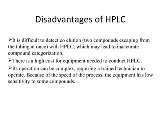 Disadvantages of HPLC
It is difficult to detect co elution (two compounds escaping from
the tubing at once) with HPLC, which may lead to inaccurate
compound categorization.
There is a high cost for equipment needed to conduct HPLC.
Its operation can be complex, requiring a trained technician to
operate. Because of the speed of the process, the equipment has low
sensitivity to some compounds.
 
