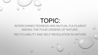 TOPIC:
INTERCONNECTEDNESS AND MUTUAL FULFILMENT
AMONG THE FOUR ORDERS OF NATURE ,
RECYCLABILITY AND SELF-REGULATION IN NATURE.
 