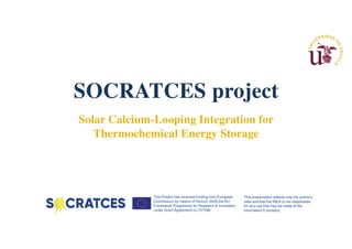 This Project has received funding from European
Commission by means of Horizon 2020,the EU
Framework Programme for Research & Innovation,
under Grant Agreement no.727348.
This presentation reflects only the author's
view and that the INEA is not responsible
for any use that may be made of the
information it contains.
SOCRATCES project
Solar Calcium-Looping Integration for
Thermochemical Energy Storage
 