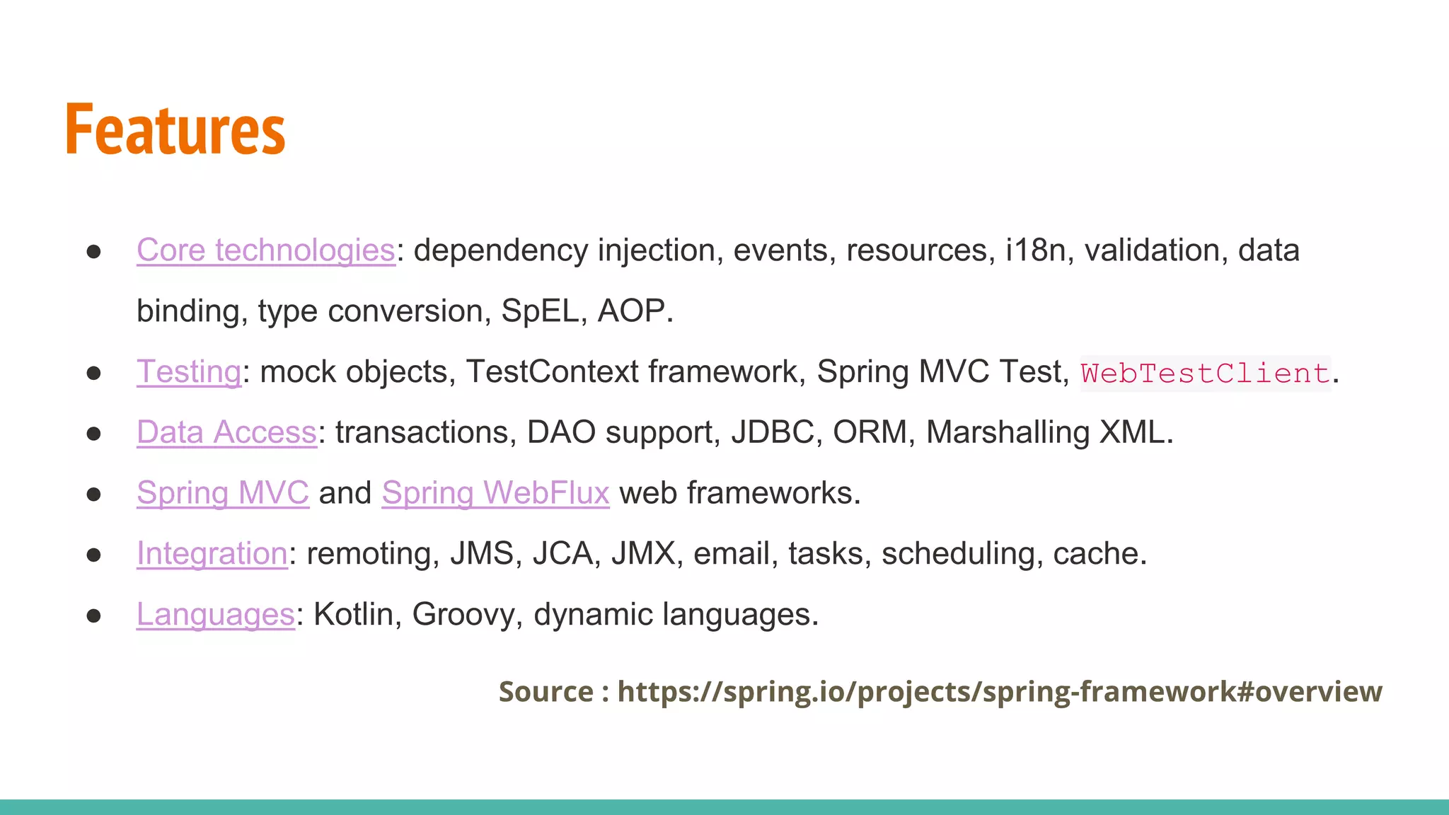 Features
● Core technologies: dependency injection, events, resources, i18n, validation, data
binding, type conversion, SpEL, AOP.
● Testing: mock objects, TestContext framework, Spring MVC Test, WebTestClient.
● Data Access: transactions, DAO support, JDBC, ORM, Marshalling XML.
● Spring MVC and Spring WebFlux web frameworks.
● Integration: remoting, JMS, JCA, JMX, email, tasks, scheduling, cache.
● Languages: Kotlin, Groovy, dynamic languages.
Source : https://spring.io/projects/spring-framework#overview
 