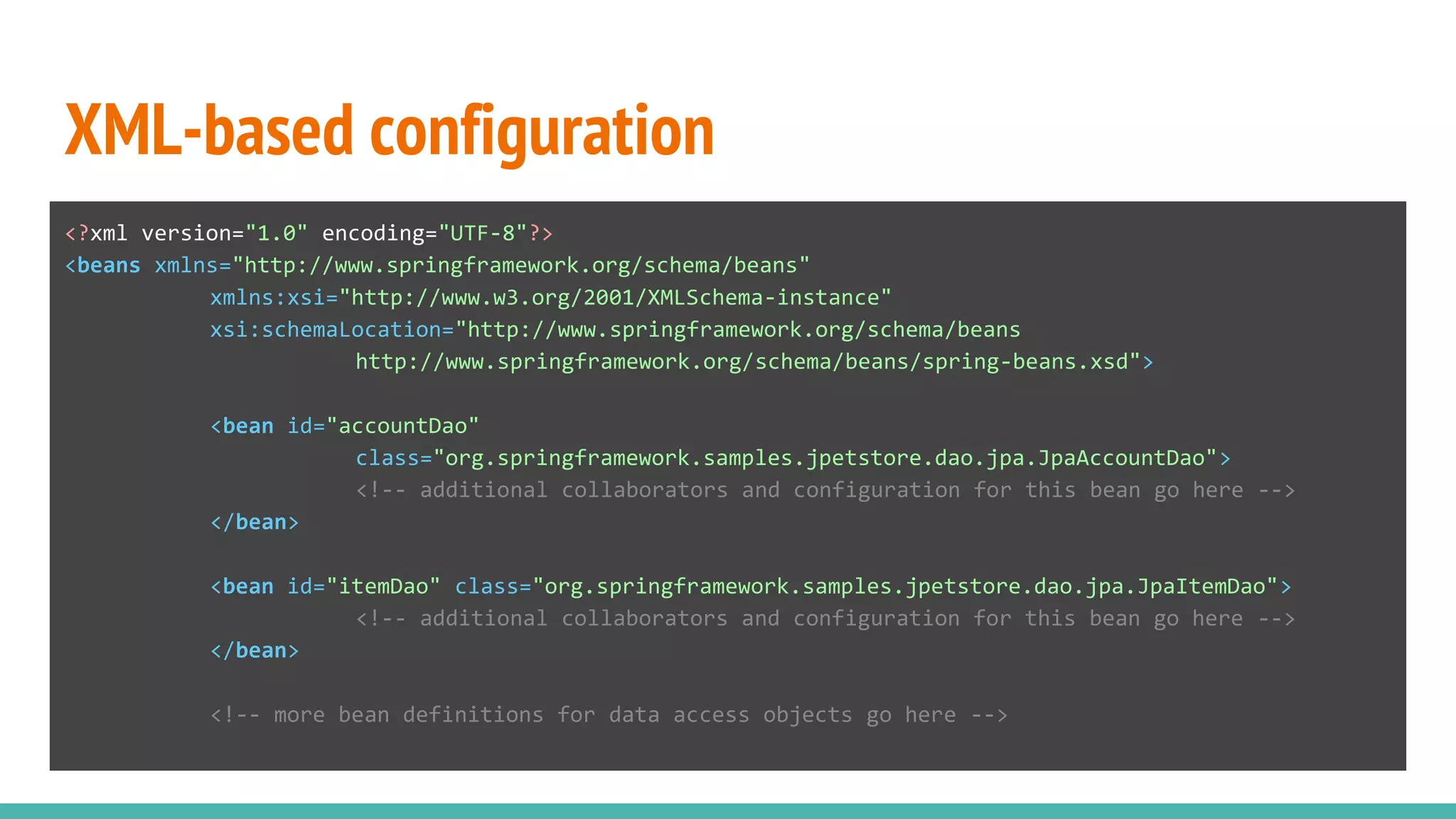 XML-based configuration
<?xml version="1.0" encoding="UTF-8"?>
<beans xmlns="http://www.springframework.org/schema/beans"
xmlns:xsi="http://www.w3.org/2001/XMLSchema-instance"
xsi:schemaLocation="http://www.springframework.org/schema/beans
http://www.springframework.org/schema/beans/spring-beans.xsd">
<bean id="accountDao"
class="org.springframework.samples.jpetstore.dao.jpa.JpaAccountDao">
<!-- additional collaborators and configuration for this bean go here -->
</bean>
<bean id="itemDao" class="org.springframework.samples.jpetstore.dao.jpa.JpaItemDao">
<!-- additional collaborators and configuration for this bean go here -->
</bean>
<!-- more bean definitions for data access objects go here -->
 