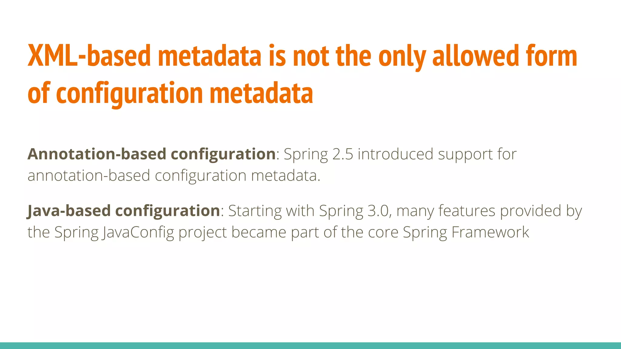 XML-based metadata is not the only allowed form
of configuration metadata
Annotation-based configuration: Spring 2.5 introduced support for
annotation-based configuration metadata.
Java-based configuration: Starting with Spring 3.0, many features provided by
the Spring JavaConfig project became part of the core Spring Framework
 