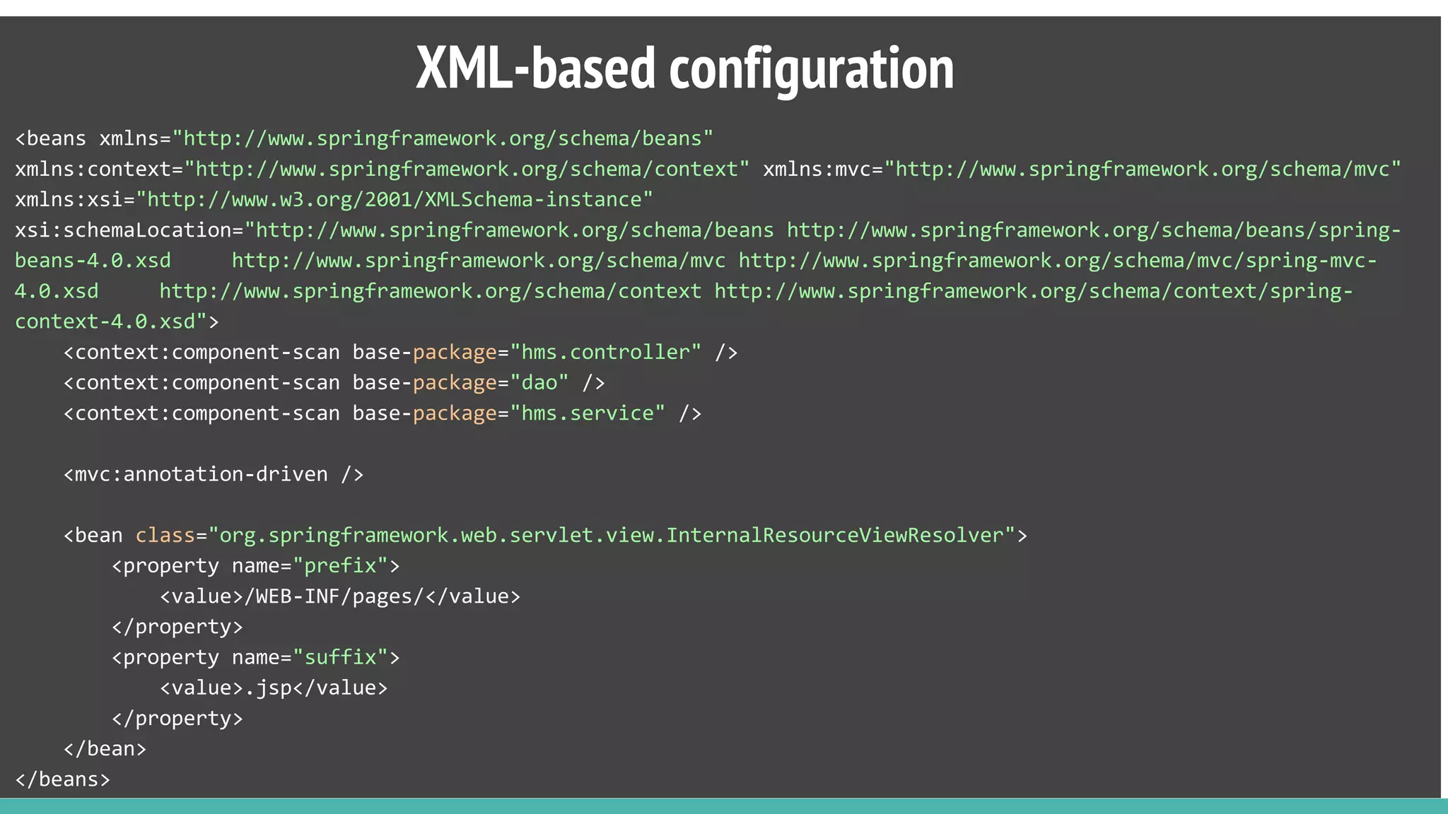 <beans xmlns="http://www.springframework.org/schema/beans"
xmlns:context="http://www.springframework.org/schema/context" xmlns:mvc="http://www.springframework.org/schema/mvc"
xmlns:xsi="http://www.w3.org/2001/XMLSchema-instance"
xsi:schemaLocation="http://www.springframework.org/schema/beans http://www.springframework.org/schema/beans/spring-
beans-4.0.xsd http://www.springframework.org/schema/mvc http://www.springframework.org/schema/mvc/spring-mvc-
4.0.xsd http://www.springframework.org/schema/context http://www.springframework.org/schema/context/spring-
context-4.0.xsd">
<context:component-scan base-package="hms.controller" />
<context:component-scan base-package="dao" />
<context:component-scan base-package="hms.service" />
<mvc:annotation-driven />
<bean class="org.springframework.web.servlet.view.InternalResourceViewResolver">
<property name="prefix">
<value>/WEB-INF/pages/</value>
</property>
<property name="suffix">
<value>.jsp</value>
</property>
</bean>
</beans>
XML-based configuration
 
