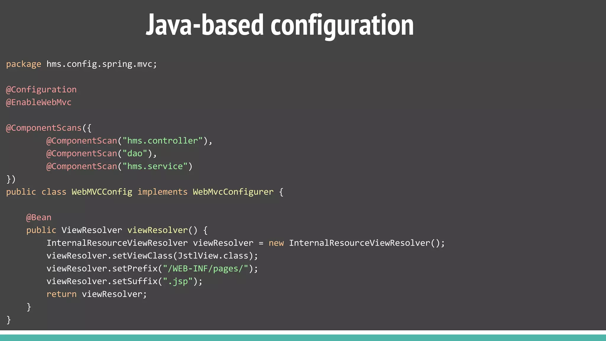 package hms.config.spring.mvc;
@Configuration
@EnableWebMvc
@ComponentScans({
@ComponentScan("hms.controller"),
@ComponentScan("dao"),
@ComponentScan("hms.service")
})
public class WebMVCConfig implements WebMvcConfigurer {
@Bean
public ViewResolver viewResolver() {
InternalResourceViewResolver viewResolver = new InternalResourceViewResolver();
viewResolver.setViewClass(JstlView.class);
viewResolver.setPrefix("/WEB-INF/pages/");
viewResolver.setSuffix(".jsp");
return viewResolver;
}
}
Java-based configuration
 
