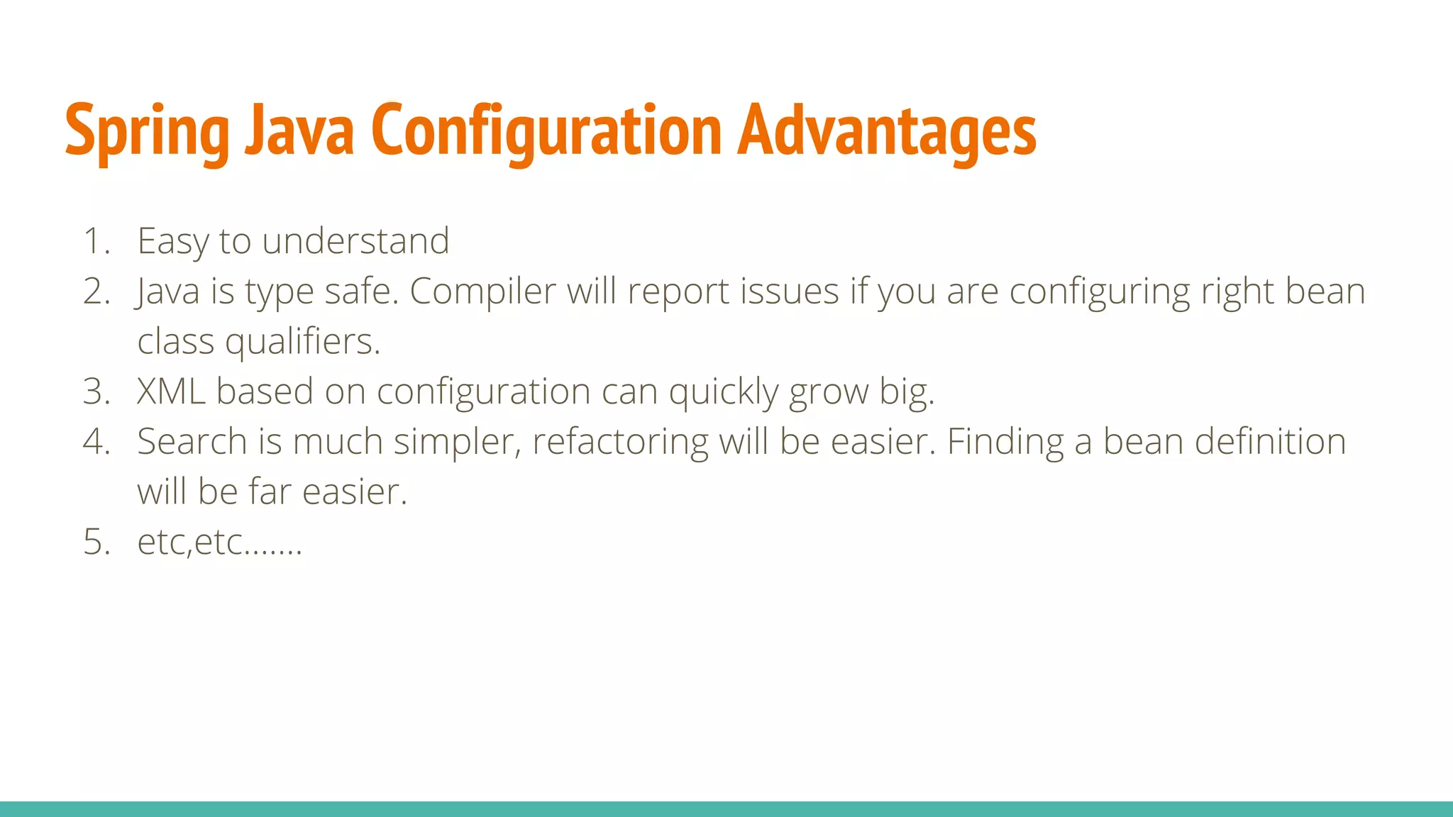 Spring Java Configuration Advantages
1. Easy to understand
2. Java is type safe. Compiler will report issues if you are configuring right bean
class qualifiers.
3. XML based on configuration can quickly grow big.
4. Search is much simpler, refactoring will be easier. Finding a bean definition
will be far easier.
5. etc,etc…….
 